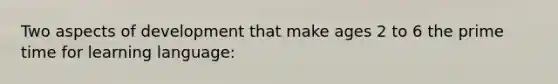 Two aspects of development that make ages 2 to 6 the prime time for learning language: