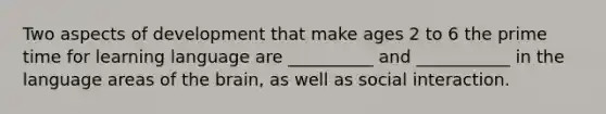 Two aspects of development that make ages 2 to 6 the prime time for learning language are __________ and ___________ in the language areas of the brain, as well as social interaction.