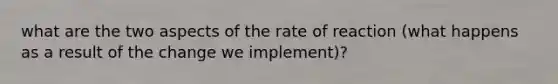 what are the two aspects of the rate of reaction (what happens as a result of the change we implement)?