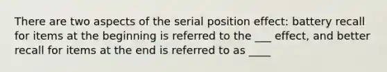 There are two aspects of the serial position effect: battery recall for items at the beginning is referred to the ___ effect, and better recall for items at the end is referred to as ____