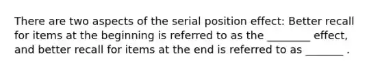 There are two aspects of the serial position effect: Better recall for items at the beginning is referred to as the ________ effect, and better recall for items at the end is referred to as _______ .