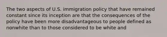 The two aspects of U.S. immigration policy that have remained constant since its inception are that the consequences of the policy have been more disadvantageous to people defined as nonwhite than to those considered to be white and