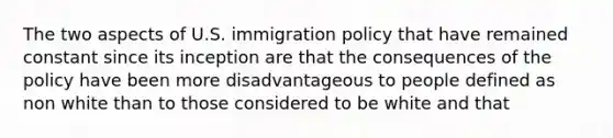 The two aspects of U.S. immigration policy that have remained constant since its inception are that the consequences of the policy have been more disadvantageous to people defined as non white than to those considered to be white and that