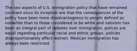 The two aspects of U.S. immigration policy that have remained constant since its inception are that the consequences of the policy have been more disadvantageous to people defined as nonwhite than to those considered to be white and nativism has been an integral part of debates over immigration. polices are equal regarding particular racial and ethnic groups. policies disproportionately affect women. Mexican immigration has always been restricted.