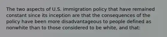 The two aspects of U.S. immigration policy that have remained constant since its inception are that the consequences of the policy have been more disadvantageous to people defined as nonwhite than to those considered to be white, and that: