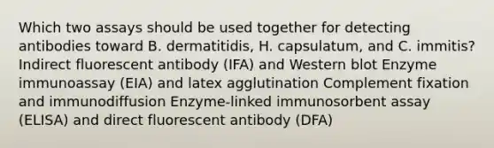 Which two assays should be used together for detecting antibodies toward B. dermatitidis, H. capsulatum, and C. immitis? Indirect fluorescent antibody (IFA) and Western blot Enzyme immunoassay (EIA) and latex agglutination Complement fixation and immunodiffusion Enzyme-linked immunosorbent assay (ELISA) and direct fluorescent antibody (DFA)