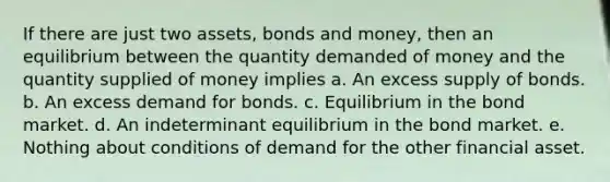 If there are just two assets, bonds and money, then an equilibrium between the quantity demanded of money and the quantity supplied of money implies a. An excess supply of bonds. b. An excess demand for bonds. c. Equilibrium in the bond market. d. An indeterminant equilibrium in the bond market. e. Nothing about conditions of demand for the other financial asset.