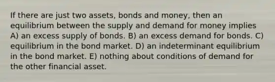 If there are just two assets, bonds and money, then an equilibrium between the supply and demand for money implies A) an excess supply of bonds. B) an excess demand for bonds. C) equilibrium in the bond market. D) an indeterminant equilibrium in the bond market. E) nothing about conditions of demand for the other financial asset.