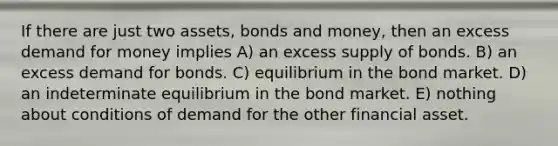 If there are just two assets, bonds and money, then an excess demand for money implies A) an excess supply of bonds. B) an excess demand for bonds. C) equilibrium in the bond market. D) an indeterminate equilibrium in the bond market. E) nothing about conditions of demand for the other financial asset.