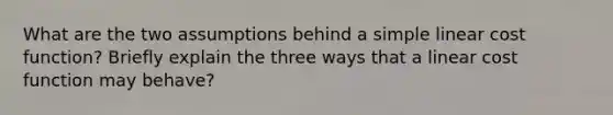 What are the two assumptions behind a simple linear cost function? Briefly explain the three ways that a linear cost function may behave?