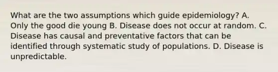 What are the two assumptions which guide epidemiology? A. Only the good die young B. Disease does not occur at random. C. Disease has causal and preventative factors that can be identified through systematic study of populations. D. Disease is unpredictable.