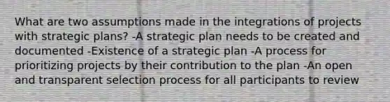 What are two assumptions made in the integrations of projects with strategic plans? -A strategic plan needs to be created and documented -Existence of a strategic plan -A process for prioritizing projects by their contribution to the plan -An open and transparent selection process for all participants to review