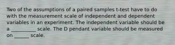 Two of the assumptions of a paired samples t-test have to do with the measurement scale of independent and dependent variables in an experiment. The independent variable should be a __________ scale. The D pendant variable should be measured on ______ scale.