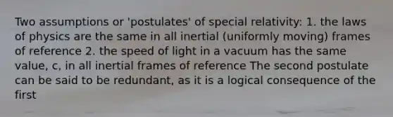 Two assumptions or 'postulates' of special relativity: 1. the laws of physics are the same in all inertial (uniformly moving) frames of reference 2. the speed of light in a vacuum has the same value, c, in all inertial frames of reference The second postulate can be said to be redundant, as it is a logical consequence of the first