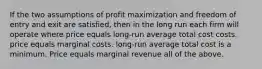 If the two assumptions of profit maximization and freedom of entry and exit are satisfied, then in the long run each firm will operate where price equals long-run average total cost costs. price equals marginal costs. long-run average total cost is a minimum. Price equals marginal revenue all of the above.