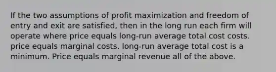 If the two assumptions of profit maximization and freedom of entry and exit are satisfied, then in the long run each firm will operate where price equals long-run average total cost costs. price equals marginal costs. long-run average total cost is a minimum. Price equals marginal revenue all of the above.