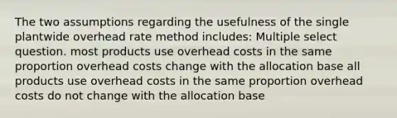 The two assumptions regarding the usefulness of the single plantwide overhead rate method includes: Multiple select question. most products use overhead costs in the same proportion overhead costs change with the allocation base all products use overhead costs in the same proportion overhead costs do not change with the allocation base