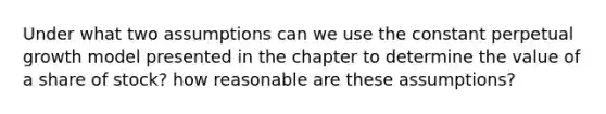 Under what two assumptions can we use the constant perpetual growth model presented in the chapter to determine the value of a share of stock? how reasonable are these assumptions?