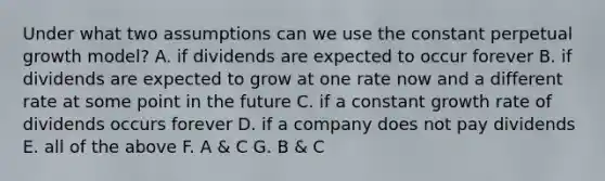 Under what two assumptions can we use the constant perpetual growth model? A. if dividends are expected to occur forever B. if dividends are expected to grow at one rate now and a different rate at some point in the future C. if a constant growth rate of dividends occurs forever D. if a company does not pay dividends E. all of the above F. A & C G. B & C