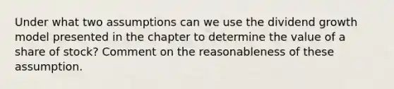 Under what two assumptions can we use the dividend growth model presented in the chapter to determine the value of a share of stock? Comment on the reasonableness of these assumption.