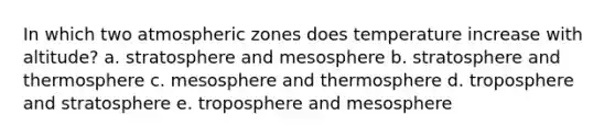 In which two atmospheric zones does temperature increase with altitude? a. stratosphere and mesosphere b. stratosphere and thermosphere c. mesosphere and thermosphere d. troposphere and stratosphere e. troposphere and mesosphere