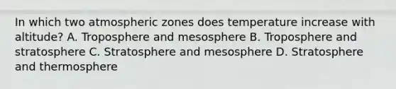 In which two atmospheric zones does temperature increase with altitude? A. Troposphere and mesosphere B. Troposphere and stratosphere C. Stratosphere and mesosphere D. Stratosphere and thermosphere