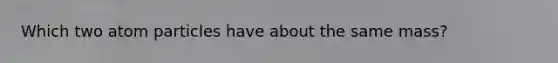 Which two atom particles have about the same mass?