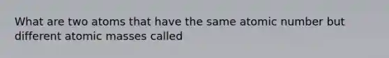 What are two atoms that have the same atomic number but different atomic masses called