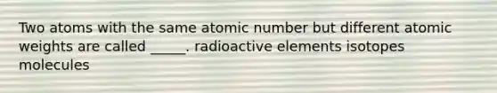 Two atoms with the same atomic number but different atomic weights are called _____. radioactive elements isotopes molecules