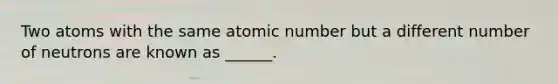 Two atoms with the same atomic number but a different number of neutrons are known as ______.