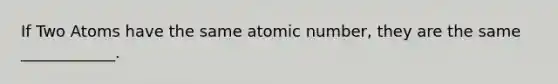 If Two Atoms have the same atomic number, they are the same ____________.