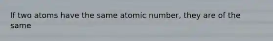 If two atoms have the same atomic number, they are of the same