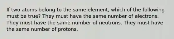 If two atoms belong to the same element, which of the following must be true? They must have the same number of electrons. They must have the same number of neutrons. They must have the same number of protons.