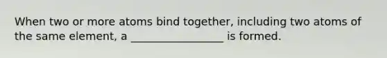 When two or more atoms bind together, including two atoms of the same element, a _________________ is formed.