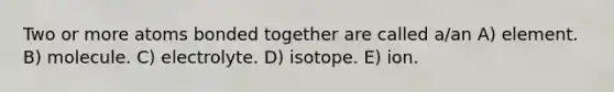 Two or more atoms bonded together are called a/an A) element. B) molecule. C) electrolyte. D) isotope. E) ion.