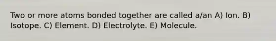 Two or more atoms bonded together are called a/an A) Ion. B) Isotope. C) Element. D) Electrolyte. E) Molecule.