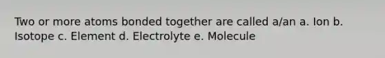 Two or more atoms bonded together are called a/an a. Ion b. Isotope c. Element d. Electrolyte e. Molecule