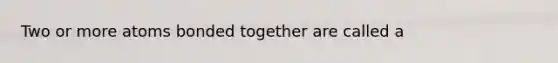 Two or more atoms bonded together are called a