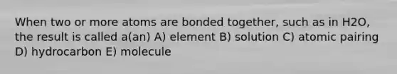 When two or more atoms are bonded together, such as in H2O, the result is called a(an) A) element B) solution C) atomic pairing D) hydrocarbon E) molecule