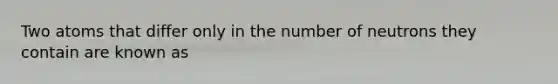 Two atoms that differ only in the number of neutrons they contain are known as