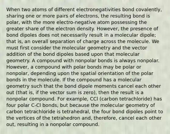 When two atoms of different electronegativities bond covalently, sharing one or more pairs of electrons, the resulting bond is polar, with the more electro-negative atom possessing the greater share of the electron density. However, the presence of bond dipoles does not necessarily result in a molecular dipole; that is, an overall separation of charge across the molecule. We must first consider the molecular geometry and the vector addition of the bond dipoles based upon that molecular geometry. A compound with nonpolar bonds is always nonpolar. However, a compound with polar bonds may be polar or nonpolar, depending upon the spatial orientation of the polar bonds in the molecule. If the compound has a molecular geometry such that the bond dipole moments cancel each other out (that is, if the vector sum is zero), then the result is a nonpolar compound. For example, CCl (carbon tetrachloride) has four polar C-Cl bonds, but because the molecular geometry of carbon tetrachloride is tetrahedral, the four bond dipoles point to the vertices of the tetrahedron and, therefore, cancel each other out, resulting in a nonpolar compound.