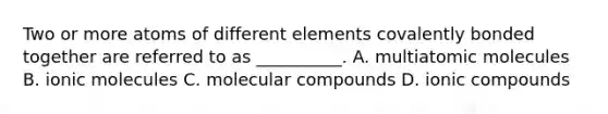 Two or more atoms of different elements covalently bonded together are referred to as __________. A. multiatomic molecules B. ionic molecules C. molecular compounds D. ionic compounds