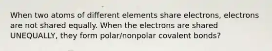 When two atoms of different elements share electrons, electrons are not shared equally. When the electrons are shared UNEQUALLY, they form polar/nonpolar covalent bonds?