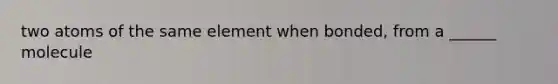 two atoms of the same element when bonded, from a ______ molecule
