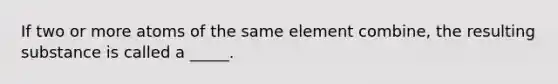 If two or more atoms of the same element combine, the resulting substance is called a _____.