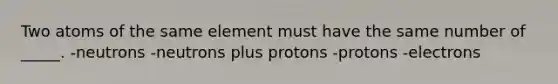 Two atoms of the same element must have the same number of _____. -neutrons -neutrons plus protons -protons -electrons