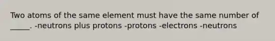 Two atoms of the same element must have the same number of _____. -neutrons plus protons -protons -electrons -neutrons