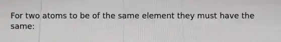 For two atoms to be of the same element they must have the same: