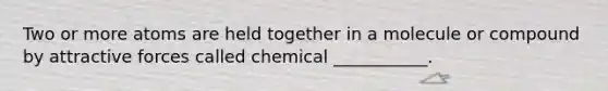 Two or more atoms are held together in a molecule or compound by attractive forces called chemical ___________.