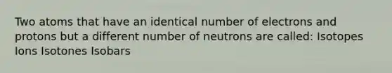 Two atoms that have an identical number of electrons and protons but a different number of neutrons are called: Isotopes Ions Isotones Isobars